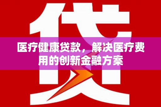 铁东医疗健康贷款，解决医疗费用的创新金融方案