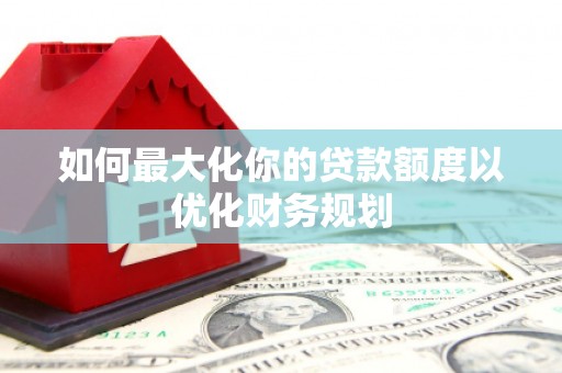 铁东如何最大化你的贷款额度以优化财务规划